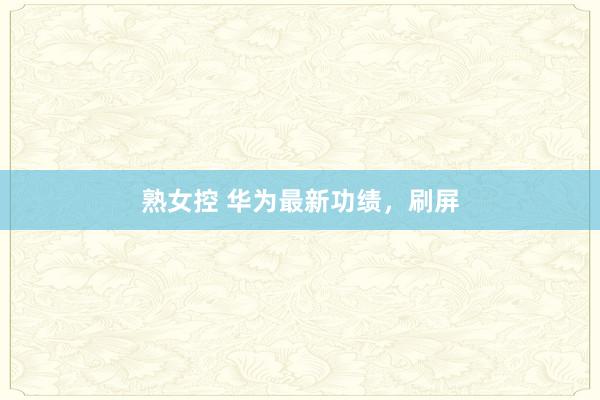 熟女控 华为最新功绩，刷屏