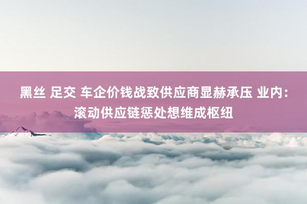 黑丝 足交 车企价钱战致供应商显赫承压 业内:滚动供应链惩处想维成枢纽