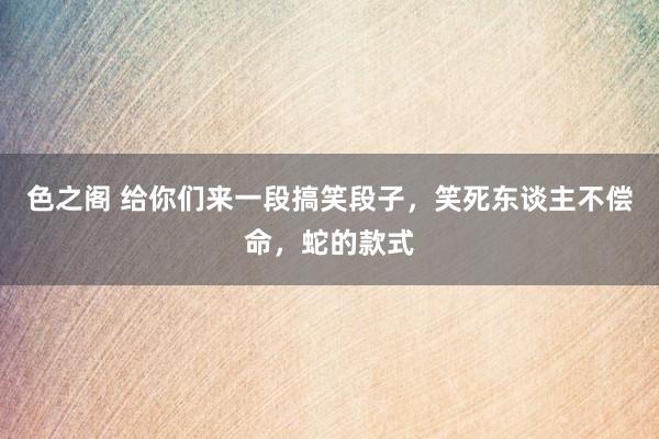 色之阁 给你们来一段搞笑段子，笑死东谈主不偿命，蛇的款式