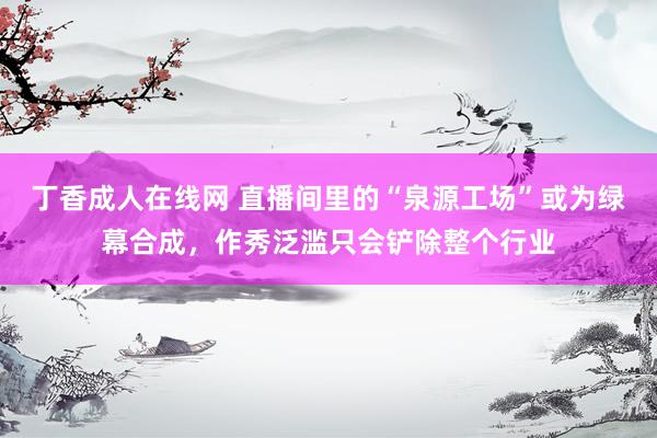 丁香成人在线网 直播间里的“泉源工场”或为绿幕合成，作秀泛滥只会铲除整个行业