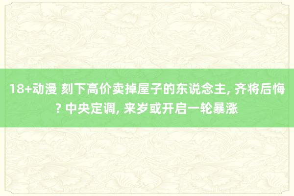 18+动漫 刻下高价卖掉屋子的东说念主， 齐将后悔? 中央定调， 来岁或开启一轮暴涨