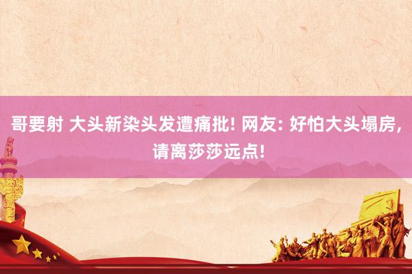 哥要射 大头新染头发遭痛批! 网友: 好怕大头塌房， 请离莎莎远点!