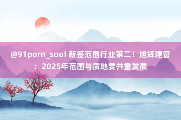 @91porn_soul 新签范围行业第二！旭辉建管：2025年范围与质地要并重发展