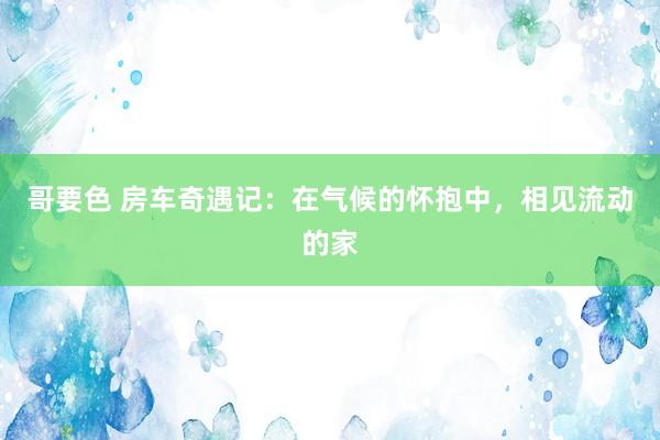 哥要色 房车奇遇记：在气候的怀抱中，相见流动的家