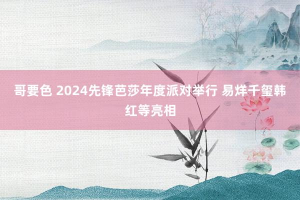哥要色 2024先锋芭莎年度派对举行 易烊千玺韩红等亮相