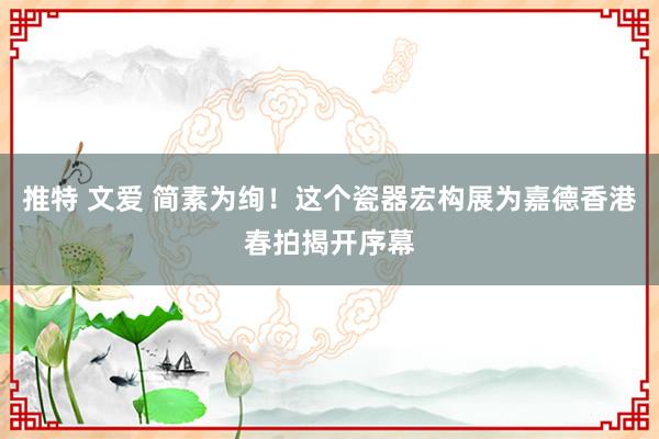 推特 文爱 简素为绚！这个瓷器宏构展为嘉德香港春拍揭开序幕