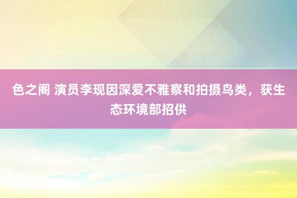 色之阁 演员李现因深爱不雅察和拍摄鸟类，获生态环境部招供