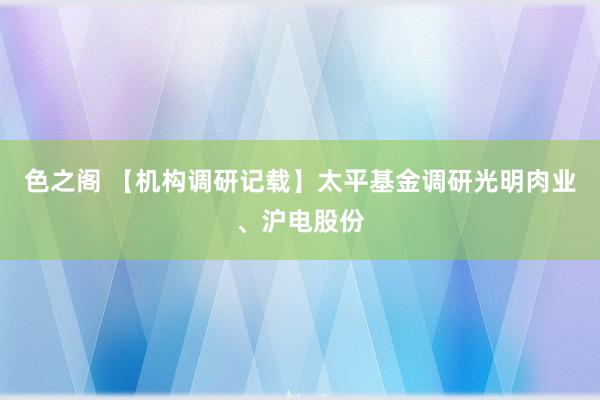 色之阁 【机构调研记载】太平基金调研光明肉业、沪电股份
