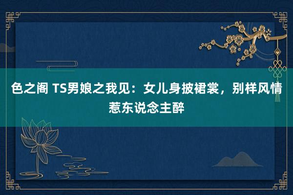 色之阁 TS男娘之我见：女儿身披裙裳，别样风情惹东说念主醉