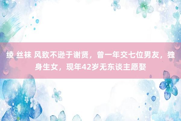 绫 丝袜 风致不逊于谢贤，曾一年交七位男友，独身生女，现年42岁无东谈主愿娶