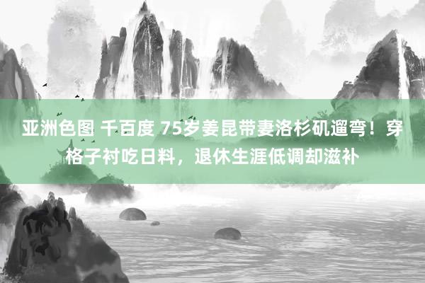 亚洲色图 千百度 75岁姜昆带妻洛杉矶遛弯！穿格子衬吃日料，退休生涯低调却滋补