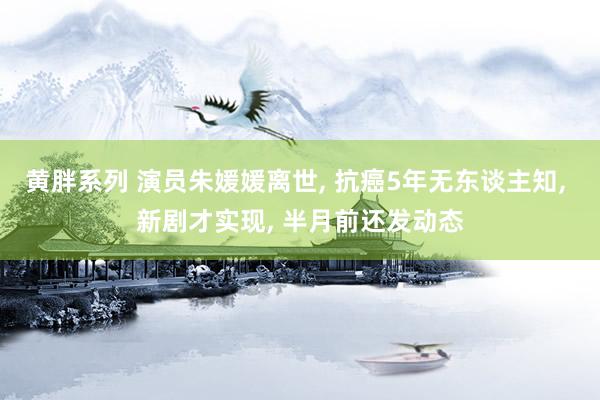 黄胖系列 演员朱媛媛离世， 抗癌5年无东谈主知， 新剧才实现， 半月前还发动态