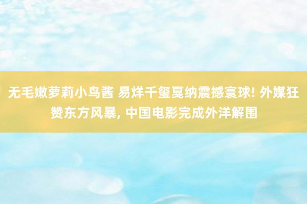 无毛嫩萝莉小鸟酱 易烊千玺戛纳震撼寰球! 外媒狂赞东方风暴， 中国电影完成外洋解围