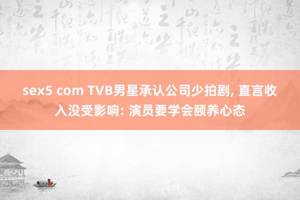 sex5 com TVB男星承认公司少拍剧， 直言收入没受影响: 演员要学会颐养心态