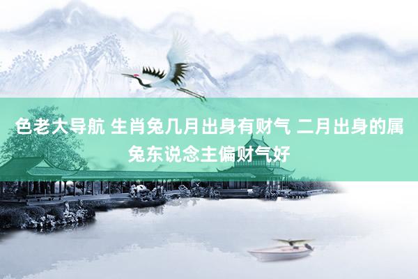 色老大导航 生肖兔几月出身有财气 二月出身的属兔东说念主偏财气好