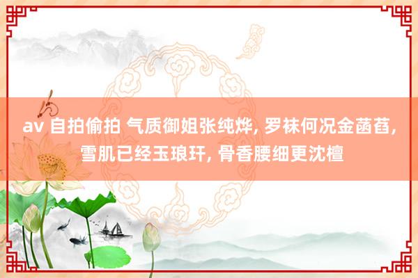 av 自拍偷拍 气质御姐张纯烨, 罗袜何况金菡萏, 雪肌已经玉琅玕, 骨香腰细更沈檀