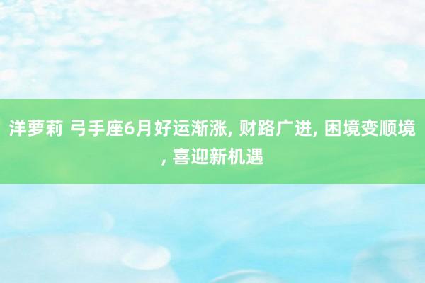 洋萝莉 弓手座6月好运渐涨, 财路广进, 困境变顺境, 喜迎新机遇