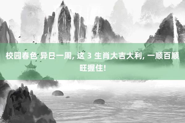 校园春色 异日一周, 这 3 生肖大吉大利, 一顺百顺旺握住!