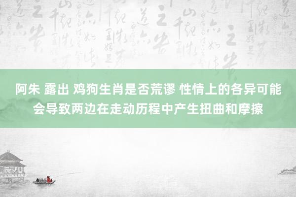 阿朱 露出 鸡狗生肖是否荒谬 性情上的各异可能会导致两边在走动历程中产生扭曲和摩擦